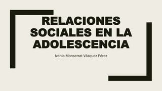 RELACIONES
SOCIALES EN LA
ADOLESCENCIA
Ivania Monserrat Vázquez Pérez
 