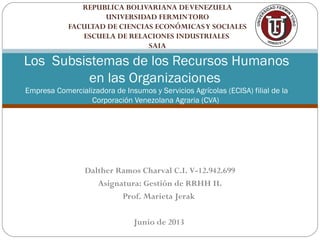 REPUBLICA BOLIVARIANA DEVENEZUELA
UNIVERSIDAD FERMINTORO
FACULTAD DE CIENCIAS ECONÓMICASY SOCIALES
ESCUELA DE RELACIONES INDUSTRIALES
SAIA
Los Subsistemas de los Recursos Humanos
en las Organizaciones
Empresa Comercializadora de Insumos y Servicios Agrícolas (ECISA) filial de la
Corporación Venezolana Agraria (CVA)
Dalther Ramos Charval C.I. V-12.942.699
Asignatura: Gestión de RRHH II.
Prof. Marieta Jerak
Junio de 2013
 