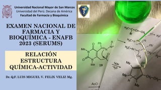 EXAMEN NACIONAL DE
FARMACIA Y
BIOQUÍMICA - ENAFB
2023 (SERUMS)
Dr. Q.F. LUIS MIGUEL V. FELIX VELIZ Mg.
RELACIÓN
ESTRUCTURA
QUÍMICA-ACTIVIDAD
Universidad Nacional Mayor de San Marcos
Universidad del Perú. Decana de América
Facultad de Farmacia y Bioquímica
 