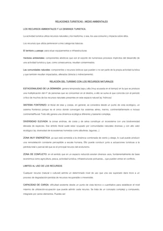 RELACIONES TURISTICAS - MEDIO AMBIENTALES

LOS RECURSOS AMBIENTALES Y LA DEMANDA TURISTICA.

La actividad turística utiliza recursos naturales y los trasforma, o sea, los usa-consume y impacta sobre ellos.

Los recursos que utiliza pertenecen a tres categorías básicas:

El territorio y paisaje: para situar equipamientos e infraestructuras

Vectores ambientales: componentes abióticos que son el soporte de numerosos procesos implícitos del desarrollo de
una actividad turística y que, como consecuencia, resultan contaminados.

Las comunidades naturales: componentes o recursos bióticos que pueden o no ser parte de la propia actividad turística
y que también resultan impactados, alterados (directa o indirectamente).

                            RELACIÓN DEL TURISMO CON LOS RECURSOS NATURALES

ESTACIONALIDAD DE LA DEMANDA: genera temporada baja y alta (muy acusada en el tiempo) en la que se produce
una multiplicación del nº de personas que se concentran en el destino, a ello se suma el que coincida con el periodo
crítico de muchos de los recursos naturales presentes en este espacio natural (ej: hídricos)

SISTEMA FONTERIZO: el litoral de islas y costas, en general, se considera desde un punto de vista ecológico, un
sistema fronterizo porque es el único donde convergen los sistemas aéreo, marino, continental/terrestre e incluso
continental/fluvial. Todo ello genera una dinámica ecológica diferente y bastante compleja.

DIVERSIDAD ELEVADA: la zonas andinas, de costa y de selva constituye un ecosistema con una biodiversidad
elevada de especies. Ese ámbito litoral suele estar ocupado por comunidades naturales diversas y con alto valor
ecológico (ej: diversidad de ecosistemas húmedos como albuferas, lagunas...)

ZONA MUY ENERGÉTICA: ya que está sometida a la dinámica combinada de viento y oleaje, lo cual puede producir
una remodelación constante perceptible a escala humana. Ello puede conducir junto a actuaciones turísticas a la
pérdida total o parcial del que es el principal recurso del ecoturismo.

ZONA DE CONFLICTO: en el sentido que en un espacio reducido existen diversos usos, fundamentalmente de base
económica como agricultura, pesca, actividad turística, infraestructuras portuarias... que pueden entrar en conflicto.

LIMITES AL USO DE LOS RECURSOS

Cualquier recurso (natural o cultural) admite un determinado nivel de uso que una vez superado dará inicio a un
proceso de degradación-perdida de recursos recuperable o irreversible.

CAPACIDAD DE CARGA: dificultad existente desde un punto de vista técnico o cuantitativo para establecer el nivel
máximo de utilización-ocupación que puede admitir cada recurso. Se trata de un concepto complejo y compuesto,
integrado por varios elementos. Puedes ser:
 