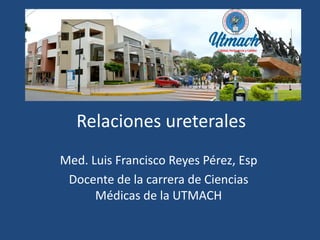 Relaciones ureterales
Med. Luis Francisco Reyes Pérez, Esp
Docente de la carrera de Ciencias
Médicas de la UTMACH
 