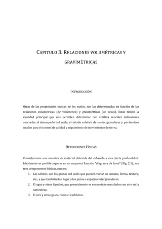 CAPITULO 3. RELACIONES VOLUMÉTRICAS Y
GRAVIMÉTRICAS
INTRODUCCIÓN
Otras de las propiedades índices de los suelos, son las determinadas en función de las
relaciones volumétricas (de volúmenes) y gravimétricas (de pesos). Estas tienen la
cualidad principal que nos permiten determinar con relativa sencillez indicadores
asociadas al desempeño del suelo, el estado relativo de suelos granulares y parámetros
usados para el control de calidad y seguimiento de movimientos de tierra.
DEFINICIONES FÍSICAS
Consideremos una muestra de material obtenida del subsuelo a una cierta profundidad.
Idealmente es posible separar en un esquema llamado “diagrama de fases” (Fig. 2.1), sus
tres componentes básicas, esto es:
1. Los sólidos, son los granos del suelo que pueden variar en tamaño, forma, textura,
etc., y que también dan lugar a los poros o espacios intergranulares.
2. El agua y otros líquidos, que generalmente se encuentran mezclados con aire en la
naturaleza.
3. El aire y otros gases, como el carbónico.
 