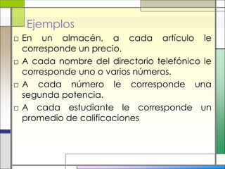 Ejemplos
□ En un almacén, a cada artículo le
  corresponde un precio.
□ A cada nombre del directorio telefónico le
  corresponde uno o varios números.
□ A cada número le corresponde una
  segunda potencia.
□ A cada estudiante le corresponde un
  promedio de calificaciones
 