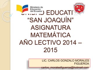 UNIDAD EDUCATIVA 
“SAN JOAQUÍN” 
ASIGNATURA 
MATEMÁTICA 
AÑO LECTIVO 2014 – 
2015 
LIC. CARLOS GONZALO MORALES 
FIGUEROA 
carlos_moralesfigueroa@hotmail.com 
 