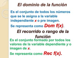 El dominio de la función 
Es el conjunto de todos los números 
que se le asigna a la variable 
independiente x o pre imagen. 
Se representa como Dom f(x). 
El recorrido o rango de la 
función 
Es el conjunto formado por todos los 
valores de la variable dependiente y o 
imagen de x. 
Se representa como Rec f(x). 
 