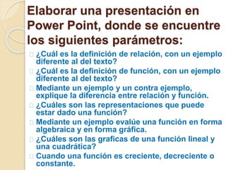 Elaborar una presentación en 
Power Point, donde se encuentre 
los siguientes parámetros: 
¿Cuál es la definición de relación, con un ejemplo 
diferente al del texto? 
¿Cuál es la definición de función, con un ejemplo 
diferente al del texto? 
Mediante un ejemplo y un contra ejemplo, 
explique la diferencia entre relación y función. 
¿Cuáles son las representaciones que puede 
estar dado una función? 
Mediante un ejemplo evalúe una función en forma 
algebraica y en forma gráfica. 
¿Cuáles son las graficas de una función lineal y 
una cuadrática? 
Cuando una función es creciente, decreciente o 
constante. 
 