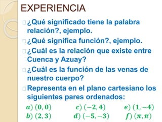 EXPERIENCIA 
¿Qué significado tiene la palabra 
relación?, ejemplo. 
¿Qué significa función?, ejemplo. 
¿Cuál es la relación que existe entre 
Cuenca y Azuay? 
¿Cuál es la función de las venas de 
nuestro cuerpo? 
Representa en el plano cartesiano los 
siguientes pares ordenados: 
 