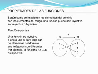 PROPIEDADES DE LAS FUNCIONES
Según como se relacionen los elementos del dominio
con los elementos del rango, una función puede ser: inyectiva,
sobreyectiva o biyectiva.
Función inyectiva
Una función es inyectiva
o uno a uno si para todo par
de elementos del dominio
sus imágenes son diferentes.
Por ejemplo, la función
es inyectiva.
a
b
6
4
2
A B
f
f : A B
 