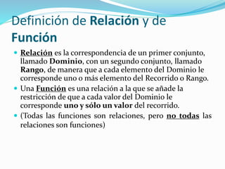 Definición de Relación y de
Función
 Relación es la correspondencia de un primer conjunto,
llamado Dominio, con un segundo conjunto, llamado
Rango, de manera que a cada elemento del Dominio le
corresponde uno o más elemento del Recorrido o Rango.
 Una Función es una relación a la que se añade la
restricción de que a cada valor del Dominio le
corresponde uno y sólo un valor del recorrido.
 (Todas las funciones son relaciones, pero no todas las
relaciones son funciones)
 