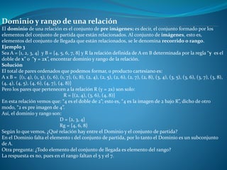 Dominio y rango de una relación
El dominio de una relación es el conjunto de pre imágenes; es decir, el conjunto formado por los
elementos del conjunto de partida que están relacionados. Al conjunto de imágenes, esto es,
elementos del conjunto de llegada que están relacionados, se le denomina recorrido o rango.
Ejemplo 3
Sea A = {1, 2, 3, 4} y B = {4, 5, 6, 7, 8} y R la relación definida de A en B determinada por la regla “y es el
doble de x” o “y = 2x”, encontrar dominio y rango de la relación.
Solución
El total de pares ordenados que podemos formar, o producto cartesiano es:
A x B = {(1, 4), (1, 5), (1, 6), (1, 7), (1, 8), (2, 4), (2, 5), (2, 6), (2, 7), (2, 8), (3, 4), (3, 5), (3, 6), (3, 7), (3, 8),
(4, 4), (4, 5), (4, 6), (4, 7), (4, 8)}
Pero los pares que pertenecen a la relación R (y = 2x) son solo:
R = {(2, 4), (3, 6), (4, 8)}
En esta relación vemos que: “4 es el doble de 2”; esto es, “4 es la imagen de 2 bajo R”, dicho de otro
modo, “2 es pre imagen de 4”.
Así, el dominio y rango son:
D = {2, 3, 4}
Rg = {4, 6, 8}
Según lo que vemos, ¿Qué relación hay entre el Dominio y el conjunto de partida?
En el Dominio falta el elemento 1 del conjunto de partida, por lo tanto el Dominio es un subconjunto
de A.
Otra pregunta: ¿Todo elemento del conjunto de llegada es elemento del rango?
La respuesta es no, pues en el rango faltan el 5 y el 7.
 