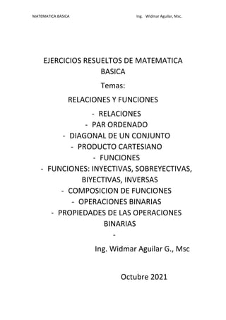 MATEMATICA BASICA Ing. Widmar Aguilar, Msc.
EJERCICIOS RESUELTOS DE MATEMATICA
BASICA
Temas:
RELACIONES Y FUNCIONES
- RELACIONES
- PAR ORDENADO
- DIAGONAL DE UN CONJUNTO
- PRODUCTO CARTESIANO
- FUNCIONES
- FUNCIONES: INYECTIVAS, SOBREYECTIVAS,
BIYECTIVAS, INVERSAS
- COMPOSICION DE FUNCIONES
- OPERACIONES BINARIAS
- PROPIEDADES DE LAS OPERACIONES
BINARIAS
-
Ing. Widmar Aguilar G., Msc
Octubre 2021
 