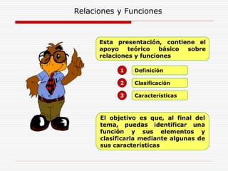 Relaciones y Funciones
Definición
1
Clasificación
2
Características
3
Esta presentación, contiene el
apoyo teórico básico sobre
relaciones y funciones
El objetivo es que, al final del
tema, puedas identificar una
función y sus elementos y
clasificarla mediante algunas de
sus características
 