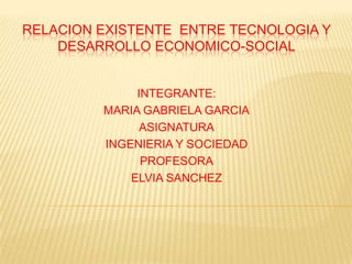 RELACION EXISTENTE ENTRE TECNOLOGIA Y
    DESARROLLO ECONOMICO-SOCIAL


              INTEGRANTE:
         MARIA GABRIELA GARCIA
               ASIGNATURA
         INGENIERIA Y SOCIEDAD
               PROFESORA
             ELVIA SANCHEZ
 