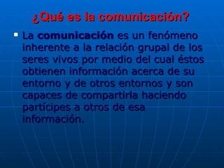 ¿Qué es la comunicación? La  comunicación  es un fenómeno inherente a la relación grupal de los seres vivos por medio del cual éstos obtienen información acerca de su entorno y de otros entornos y son capaces de compartirla haciendo partícipes a otros de esa información.  