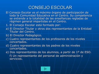 CONSEJO ESCOLAR El Consejo Escolar es el máximo órgano de participación de toda la Comunidad Educativa en el Centro. Su competencia se extiende a la totalidad de las enseñanzas regladas de régimen general impartidas en el Centro. 1. El Consejo Escolar está formado por: a) El Director Titular y otros dos representantes de la Entidad Titular del Centro. b) El Director Pedagógico. c) Cuatro representantes de los profesores de los niveles concertados. d) Cuatro representantes de los padres de los niveles concertados. e) Dos representantes de los alumnos, a partir de 1º de ESO. f) Un representante del personal de administración y servicios. 