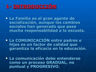 1-  INTRODUCCIÓN La Familia es el gran agente de socialización, aunque los cambios sociales han generado que pase mucha responsabilidad a la escuela.  La COMUNICACIÓN entre padres e hijos es un factor de calidad que garantiza la eficacia en la educación. La comunicación debe entenderse como un proceso GRADUAL, no puntual y PROGRESIVO. 