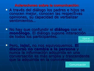 Aclaraciones sobre la comunicación: A través del diálogo los padres e hijos se conocen mejor, conocen las respectivas opiniones, su capacidad de verbalizar sentimientos… No hay que confundir el  diálogo  con el  monólogo . El diálogo supone interacción de todos los participantes. Pero,  ¡ojo!,  no nos equivoquemos.  El discurso no cambia a la persona  y nunca la información adquirida en una conversación es más amplia y trascendente que la adquirida en la convivencia. Comunicación ¿Qué es  Comunicarse? 
