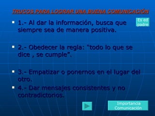 TRUCOS PARA LOGRAR UNA BUENA COMUNICACIÓN 1.- Al dar la información, busca que siempre sea de manera positiva. 2.- Obedecer la regla: “todo lo que se dice , se cumple”. 3.- Empatizar o ponernos en el lugar del otro. 4.- Dar mensajes consistentes y no contradictorios. Importancia Comunicación Es ed padre 