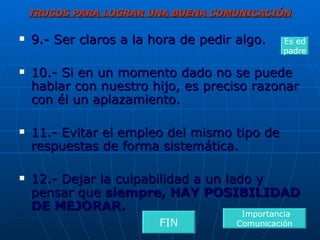 TRUCOS PARA LOGRAR UNA BUENA COMUNICACIÓN 9.- Ser claros a la hora de pedir algo. 10.- Si en un momento dado no se puede hablar con nuestro hijo, es preciso razonar con él un aplazamiento. 11.- Evitar el empleo del mismo tipo de respuestas de forma sistemática. 12.- Dejar la culpabilidad a un lado y pensar que  siempre, HAY POSIBILIDAD DE MEJORAR. Importancia Comunicación Es ed padre FIN 
