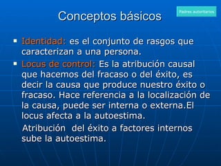 Conceptos básicos  Identidad:  es el conjunto de rasgos que caracterizan a una persona. Locus de control:  Es la atribución causal que hacemos del fracaso o del éxito, es decir la causa que produce nuestro éxito o fracaso. Hace referencia a la localización de la causa, puede ser interna o externa.El locus afecta a la autoestima. Atribución  del éxito a factores internos sube la autoestima. Padres autoritarios 
