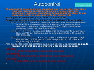 Autocontrol El autocontrol emocional es la capacidad que nos permite controlar a nosotros mismos nuestras emociones y no que estas nos controlen a nosotros, sacándonos la posibilidad de elegir lo que queremos sentir en cada momento de nuestra vida Pasos para la enseñanza de la Técnica del Semáforo: Asociar los colores del semáforo con las emociones y la conducta:   ROJO: PARARSE . Cuando no podemos controlar una emoción (sentimos mucha rabia, queremos agredir a alguien, nos ponemos muy nerviosos…) tenemos que pararnos como cuando un coche se encuentra con la luz roja del semáforo.  AMARILLO: PENSAR.  Después de detenerse es el momento de pensar y darse cuenta del problema que se está planteando y de lo que se está sintiendo.  VERDE: SOLUCIONARLO . Si uno se da tiempo de pensar pueden surgir alternativas o soluciones al conflicto o problema.  Es la hora de elegir la mejor solución.  Para asociar las luces del semáforo con las emociones y la conducta  se puede realizar un  mural  con un semáforo y los siguientes pasos:   Luz Roja :  1- ALTO, tranquilízate y piensa antes de actuar   Luz Amarilla :              2- PIENSA soluciones o alternativas y sus consecuencias   Luz Verde :              3- ADELANTE y pon en práctica la mejor solución   Padres permisivos 