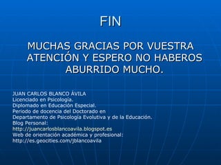 FIN MUCHAS GRACIAS POR VUESTRA ATENCIÓN Y ESPERO NO HABEROS ABURRIDO MUCHO. JUAN CARLOS BLANCO ÁVILA Licenciado en Psicología. Diplomado en Educación Especial. Periodo de docencia del Doctorado en Departamento de Psicología Evolutiva y de la Educación. Blog Personal: http :// juancarlosblancoavila.blogspot.es Web de orientación académica y profesional: http://es.geocities.com/jblancoavila 
