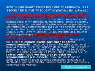 RESPONSABILIDADES EDUCATIVAS QUE SE ATRIBUYEN  A LA ESCUELA EN EL ÁMBITO EDUCATIVO ( Ordóñez Sierra, Rosario) Los educadores, por su parte, piensan que la escuela tendría una mayor responsabilidad en la transmisión de conocimientos más académicos , como cuando se trata de ciencias sociales y naturales, humanidades, lenguaje escrito y matemáticas. La transmisión de estos contenidos precisa de una formación y conocimientos del que no disponen la mayoría de las familias, sobre todo a medida que avanza la escolaridad (Luque, 1995; Oliva y Palacios, 1998). Por otro lado, muchos son los expertos que  defienden que la educación en valores y actitudes es, fundamentalmente y naturalmente, función de los progenitores , destacando que si bien la  escuela puede participar de forma complementaria , nunca podrá desarrollar esta tarea por sí sola. La familia es, en este aspecto de la formación, un agente esencial e insustituible (Quarti, 1980; Isaacs, 1984; Spock, 1996). Pino Juste y Domínguez Pérez (2001) estiman que los  padres ceden cada vez mayores   parcelas de responsabilidad a la escuela ; pero, aún así la familia siempre se reservó todas aquellas cuestiones relativas a la afectividad, comportamiento, normas básicas de convivencia y transmisión de valores . Papel de la escuela 