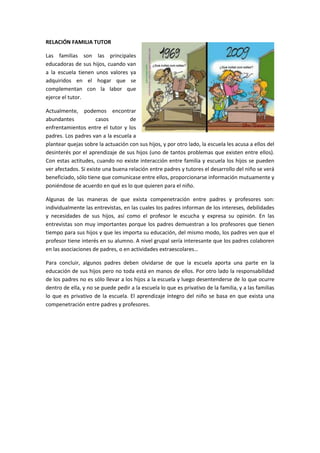 RELACIÓN FAMILIA TUTOR

Las familias son las principales
educadoras de sus hijos, cuando van
a la escuela tienen unos valores ya
adquiridos en el hogar que se
complementan con la labor que
ejerce el tutor.

Actualmente, podemos encontrar
abundantes            casos        de
enfrentamientos entre el tutor y los
padres. Los padres van a la escuela a
plantear quejas sobre la actuación con sus hijos, y por otro lado, la escuela les acusa a ellos del
desinterés por el aprendizaje de sus hijos (uno de tantos problemas que existen entre ellos).
Con estas actitudes, cuando no existe interacción entre familia y escuela los hijos se pueden
ver afectados. Si existe una buena relación entre padres y tutores el desarrollo del niño se verá
beneficiado, sólo tiene que comunicase entre ellos, proporcionarse información mutuamente y
poniéndose de acuerdo en qué es lo que quieren para el niño.

Algunas de las maneras de que exista compenetración entre padres y profesores son:
individualmente las entrevistas, en las cuales los padres informan de los intereses, debilidades
y necesidades de sus hijos, así como el profesor le escucha y expresa su opinión. En las
entrevistas son muy importantes porque los padres demuestran a los profesores que tienen
tiempo para sus hijos y que les importa su educación, del mismo modo, los padres ven que el
profesor tiene interés en su alumno. A nivel grupal sería interesante que los padres colaboren
en las asociaciones de padres, o en actividades extraescolares…

Para concluir, algunos padres deben olvidarse de que la escuela aporta una parte en la
educación de sus hijos pero no toda está en manos de ellos. Por otro lado la responsabilidad
de los padres no es sólo llevar a los hijos a la escuela y luego desentenderse de lo que ocurre
dentro de ella, y no se puede pedir a la escuela lo que es privativo de la familia, y a las familias
lo que es privativo de la escuela. El aprendizaje íntegro del niño se basa en que exista una
compenetración entre padres y profesores.
 