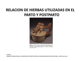 RELACION DE HIERBAS UTILIZADAS EN EL
PARTO Y POSTPARTO
FUENTE:
NORMA TÉCNICA PARA LA ATENCIÓN DEL PARTO VERTICAL CON ADECUACIÓN INTERCULTURAL -2005 Lima Perú
 