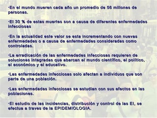 •En el mundo mueren cada año un promedio de 56 millones deEn el mundo mueren cada año un promedio de 56 millones de
personas.personas.
•El 30 % de estas muertes son a causa de diferentes enfermedadesEl 30 % de estas muertes son a causa de diferentes enfermedades
infecciosasinfecciosas
•En la actualidad este valor se esta incrementando con nuevasEn la actualidad este valor se esta incrementando con nuevas
enfermedades o a causa de enfermedades consideradas comoenfermedades o a causa de enfermedades consideradas como
controladas.controladas.
•La erradicación de las enfermedades infecciosas requieren deLa erradicación de las enfermedades infecciosas requieren de
soluciones integradas que abarcan el mundo científico, el político,soluciones integradas que abarcan el mundo científico, el político,
el económico y el educativo.el económico y el educativo.
•Las enfermedades infecciosas solo afectan a individuos que sonLas enfermedades infecciosas solo afectan a individuos que son
parte de una población.parte de una población.
•Las enfermedades infecciosas se estudian con sus efectos en lasLas enfermedades infecciosas se estudian con sus efectos en las
poblaciones.poblaciones.
•El estudio de las incidencias, distribución y control de las EI, seEl estudio de las incidencias, distribución y control de las EI, se
efectua a traves de la EPIDEMIOLOGIA.efectua a traves de la EPIDEMIOLOGIA.
 