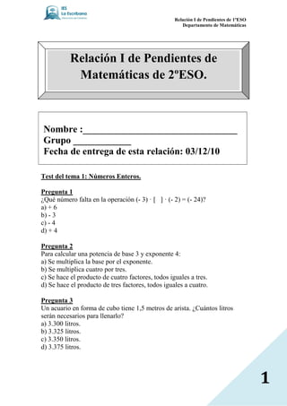 Relación I de Pendientes de 1ºESO
                                                      Departamento de Matemáticas




           Relación I de Pendientes de
            Matemáticas de 2ºESO.



 ombre :________________________________
Grupo ____________
Fecha de entrega de esta relación: 03/12/10

Test del tema 1: úmeros Enteros.

Pregunta 1
¿Qué número falta en la operación (- 3) [ ] (- 2) = (- 24)?
a) + 6
b) - 3
c) - 4
d) + 4

Pregunta 2
Para calcular una potencia de base 3 y exponente 4:
a) Se multiplica la base por el exponente.
b) Se multiplica cuatro por tres.
c) Se hace el producto de cuatro factores, todos iguales a tres.
d) Se hace el producto de tres factores, todos iguales a cuatro.

Pregunta 3
Un acuario en forma de cubo tiene 1,5 metros de arista. ¿Cuántos litros
serán necesarios para llenarlo?
a) 3.300 litros.
b) 3.325 litros.
c) 3.350 litros.
d) 3.375 litros.




                                                                                       1
 