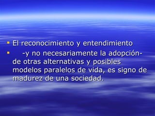 El reconocimiento y entendimiento  -y no necesariamente la adopción-de otras alternativas y posibles modelos paralelos de vida, es signo de madurez de una sociedad. 