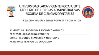 UNIVERSIDAD LAICA VICENTE ROCAFUERTE
FACULTAD DE CIENCIAS ADMINISTRATIVAS
ESCUELA DE CIENCIAS CONTABLES
RELACION INVERSA ENTRE POBREZA Y EDUCACION
ASIGNATURA: PROBLEMAS SOCIOECONOMICOS
PROFESOR(A):CAROLINA PEÑAFIEL
CURSO: SEGUNDO SEMESTRE A NOCTURNO
ACTIVIDAD: TRABAJO DE EXPOSICION
 