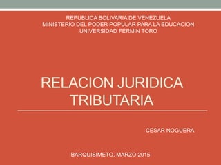 RELACION JURIDICA
TRIBUTARIA
REPUBLICA BOLIVARIA DE VENEZUELA
MINISTERIO DEL PODER POPULAR PARA LA EDUCACION
UNIVERSIDAD FERMIN TORO
CESAR NOGUERA
BARQUISIMETO, MARZO 2015
 