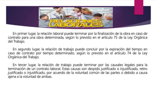 En primer lugar, la relación laboral puede terminar por la finalización de la obra en caso de
contrato para una obra determinada, según lo previsto en el artículo 75 de la Ley Orgánica
del Trabajo.
En segundo lugar, la relación de trabajo puede concluir por la expiración del tiempo en
caso de contrato por tiempo determinado, según lo previsto en el artículo 74 de la Ley
Orgánica del Trabajo.
En tercer lugar, la relación de trabajo puede terminar por las causales legales para la
terminación de un contrato laboral. Estas causas son despido justificado o injustificado, retiro
justificado o injustificado, por acuerdo de la voluntad común de las partes o debido a causa
ajena a la voluntad de ambas.
 