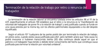 Terminación de la relación de trabajo por retiro o renuncia del
trabajador.
La terminación de la relación laboral se encuentra tutelada entre los artículos 98 al 111 de la
LOT, específicamente el artículo 100 establece que el retiro o la renuncia es la "manifestación de
voluntad del trabajador de poner fin a la relación de trabajo" y será justificado cuando se funde en
una causa prevista por la misma ley, con los efectos patrimoniales equiparados a los del despido
injustificado.
Según el artículo 101 "cualquiera de las partes podrá dar por terminada la relación de trabajo,
sin previo aviso, cuando exista causa justificada para ello", pero también aclara que "esta causa no
podrá invocarse si hubieren transcurrido treinta (30) días continuos desde aquel en que el
patrono o el trabajador haya tenido o debido tener conocimiento del hecho que constituya causa
justificada para terminar la relación por voluntad unilateral".
 