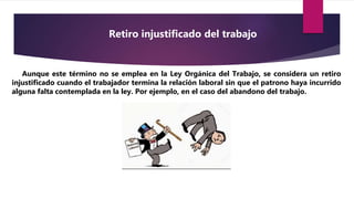 Aunque este término no se emplea en la Ley Orgánica del Trabajo, se considera un retiro
injustificado cuando el trabajador termina la relación laboral sin que el patrono haya incurrido
alguna falta contemplada en la ley. Por ejemplo, en el caso del abandono del trabajo.
Retiro injustificado del trabajo
 