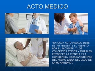 ACTO MEDICO
“EN CADA ACTO MEDICO DEBE
ESTAR PRESENTE EL RESPETO
POR EL PACIENTE Y LOS
CONCEPTOS ETICOS Y MORALES;
ENTONCES LA CIENCIA Y LA
CONCIENCIA ESTARAN SIEMPRE
DEL MISMO LADO, DEL LADO DE
LA HUMANIDAD”.
 