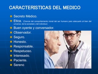 CARACTERISTICAS DEL MEDICO
 Secreto Médico.
 Etica. (Ciencia del comportamiento moral del ser humano para adecuarlo al bien del
universo, de la sociedad y del individuo)
 Buen oyente y conversador.
 Observador.
 Seguro.
 Honesto.
 Responsable.
 Respetuoso.
 Interesado.
 Paciente.
 Sereno
 