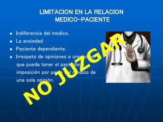 LIMITACION EN LA RELACION
MEDICO-PACIENTE
 Indiferencia del medico.
 La ansiedad
 Paciente dependiente.
 Irrespeto de opiniones o creencias
que pueda tener el paciente e
imposición por parte del medico de
una sola opinión.
 