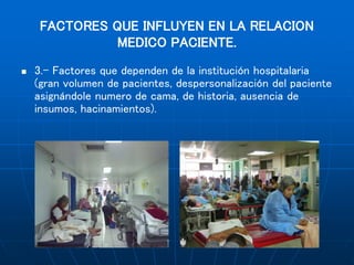 FACTORES QUE INFLUYEN EN LA RELACION
MEDICO PACIENTE.
 3.- Factores que dependen de la institución hospitalaria
(gran volumen de pacientes, despersonalización del paciente
asignándole numero de cama, de historia, ausencia de
insumos, hacinamientos).
 