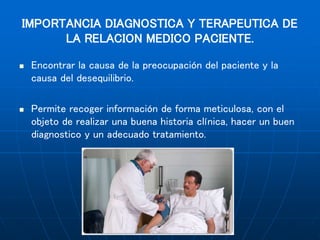 IMPORTANCIA DIAGNOSTICA Y TERAPEUTICA DE
LA RELACION MEDICO PACIENTE.
 Encontrar la causa de la preocupación del paciente y la
causa del desequilibrio.
 Permite recoger información de forma meticulosa, con el
objeto de realizar una buena historia clínica, hacer un buen
diagnostico y un adecuado tratamiento.
 