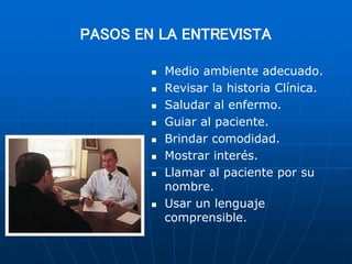 PASOS EN LA ENTREVISTA
 Medio ambiente adecuado.
 Revisar la historia Clínica.
 Saludar al enfermo.
 Guiar al paciente.
 Brindar comodidad.
 Mostrar interés.
 Llamar al paciente por su
nombre.
 Usar un lenguaje
comprensible.
 