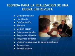 TECNICA PARA LA REALIZACION DE UNA
BUENA ENTREVISTA
 Compenetración
 Facilitación
 Confrontación
 Silencio
 Comunicación
 Crisis emocionales
 Preguntas abiertas
 Preguntas directas
 Ofrecer respuestas de opción múltiples
 Aceleración
 Recapitulación
 