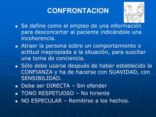CONFRONTACION
 Se define como el empleo de una información
para desconcertar al paciente indicándole una
incoherencia.
 Atraer la persona sobre un comportamiento o
actitud inapropiada a la situación, para suscitar
una toma de conciencia.
 Sólo debe usarse después de haber establecido la
CONFIANZA y ha de hacerse con SUAVIDAD, con
SENSIBILIDAD.
 Debe ser DIRECTA – Sin ofender
 TONO RESPETUOSO – No hiriente
 NO ESPECULAR – Remitirse a los hechos.
 
