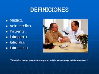 DEFINICIONES
 Medico.
 Acto medico.
 Paciente.
 Iatrogenia.
 Iatrolalia.
 Iatromimia.
"El médico pocas veces cura, algunas alivia, pero siempre debe consolar".
 