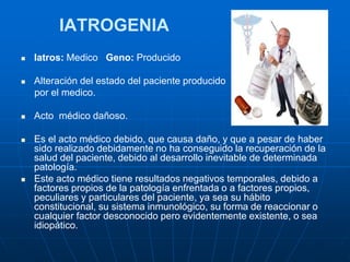 IATROGENIA
 Iatros: Medico Geno: Producido
 Alteración del estado del paciente producido
por el medico.
 Acto médico dañoso.
 Es el acto médico debido, que causa daño, y que a pesar de haber
sido realizado debidamente no ha conseguido la recuperación de la
salud del paciente, debido al desarrollo inevitable de determinada
patología.
 Este acto médico tiene resultados negativos temporales, debido a
factores propios de la patología enfrentada o a factores propios,
peculiares y particulares del paciente, ya sea su hábito
constitucional, su sistema inmunológico, su forma de reaccionar o
cualquier factor desconocido pero evidentemente existente, o sea
idiopático.
 