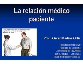 La relaciLa relacióón mn méédicodico
pacientepaciente
Prof.: Oscar Medina OrtizProf.: Oscar Medina Ortiz
PsicologPsicologíía de la saluda de la salud
Facultad de MedicinaFacultad de Medicina
Universidad de los AndesUniversidad de los Andes
San CristSan Cristóóbalbal –– VenezuelaVenezuela
(oscarmedina61(oscarmedina61@yahoo.es@yahoo.es))
 