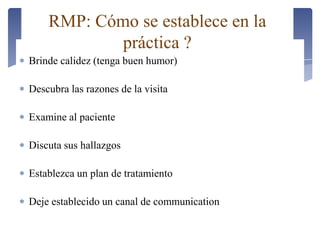 Brinde calidez (tenga buen humor)
Descubra las razones de la visita
Examine al paciente
Discuta sus hallazgos
Establezca un plan de tratamiento
Deje establecido un canal de communication
RMP: Cómo se establece en la
práctica ?
 
