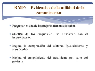 Preguntar es una de las mejores maneras de saber.
60-80% de los diagnósticos se establecen con el
interrogatorio.
Mejora la comprensión del síntoma (padecimiento y
significado)
Mejora el cumplimiento del tratamiento por parte del
paciente.
RMP: Evidencias de la utilidad de la
comunicación
 